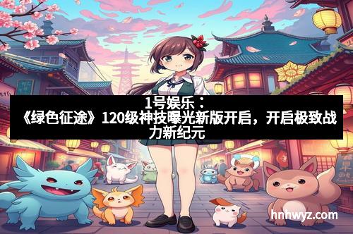 1号娱乐：《绿色征途》120级神技曝光新版开启，开启极致战力新纪元